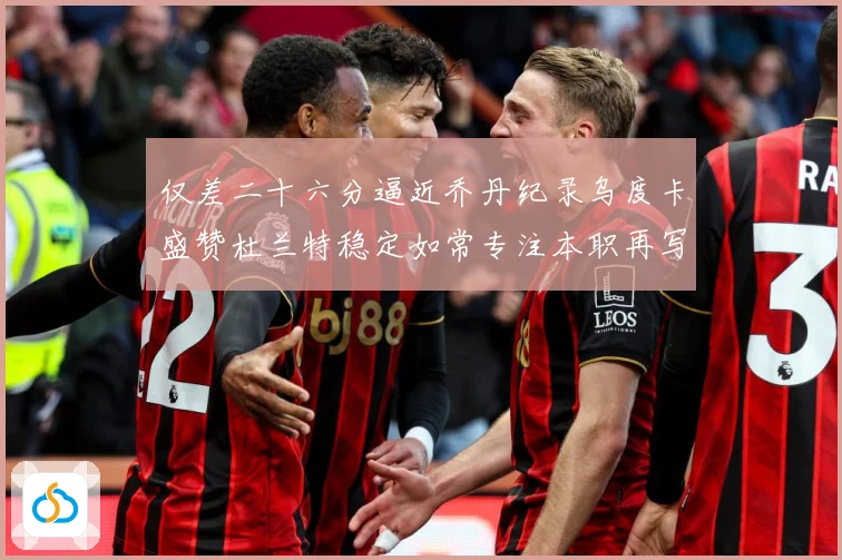 仅差二十六分逼近乔丹纪录乌度卡盛赞杜兰特稳定如常专注本职再写赛场复盘-深度解析
