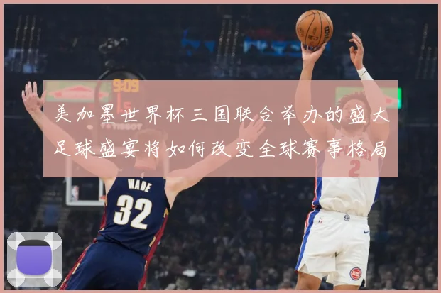 美加墨世界杯三国联合举办的盛大足球盛宴将如何改变全球赛事格局赛事前瞻-深度解析