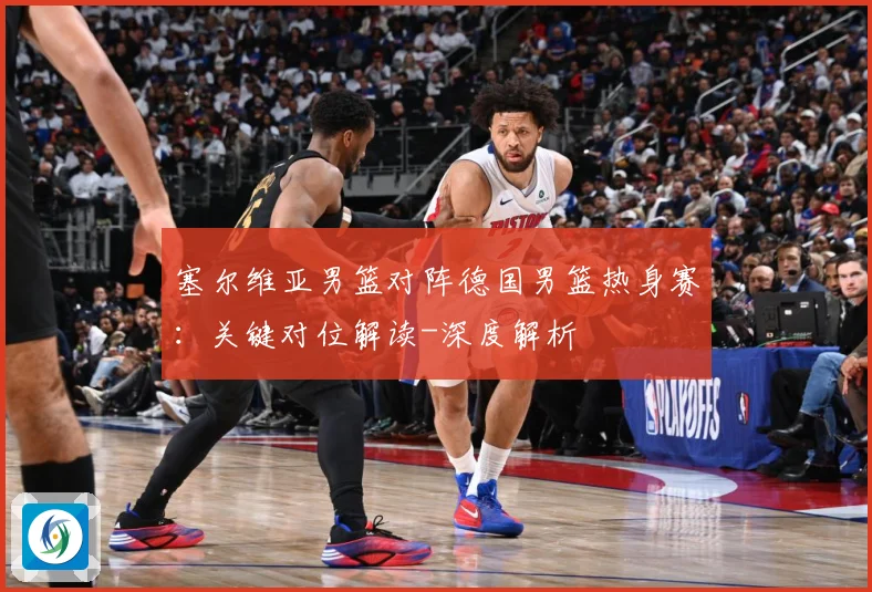 塞尔维亚男篮对阵德国男篮热身赛：关键对位解读-深度解析