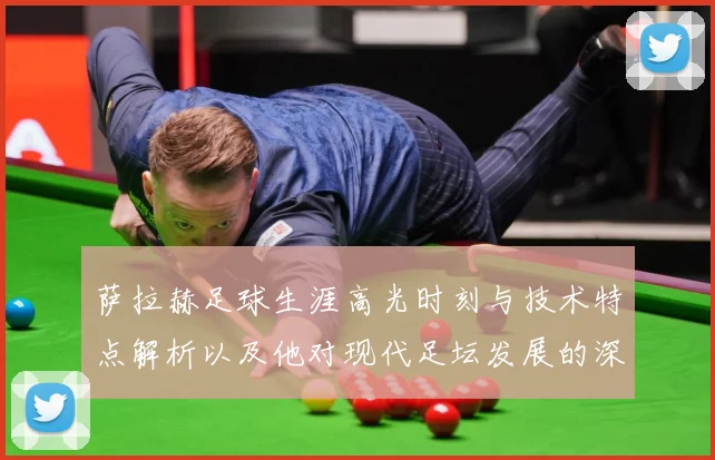 萨拉赫足球生涯高光时刻与技术特点解析以及他对现代足坛发展的深远影响-深度解析