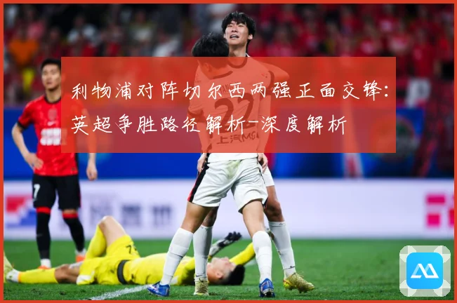 利物浦对阵切尔西两强正面交锋：英超争胜路径解析-深度解析