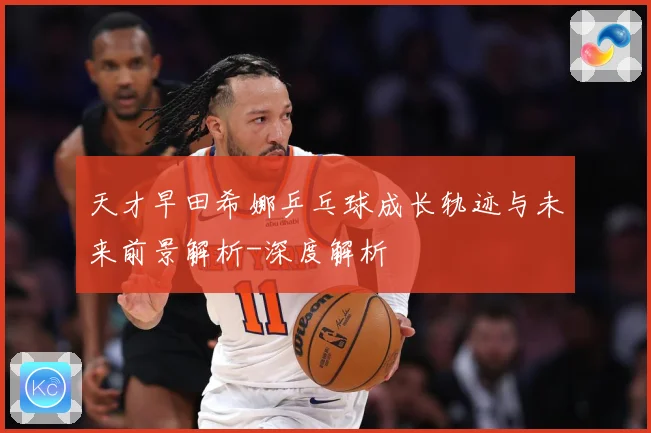天才早田希娜乒乓球成长轨迹与未来前景解析-深度解析