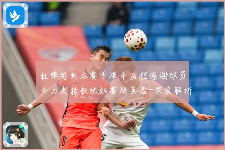 杜锋感慨本赛季艰辛历程感谢球员全力支持教练组赛场复盘-深度解析