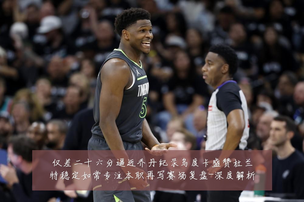 仅差二十六分逼近乔丹纪录乌度卡盛赞杜兰特稳定如常专注本职再写赛场复盘-深度解析