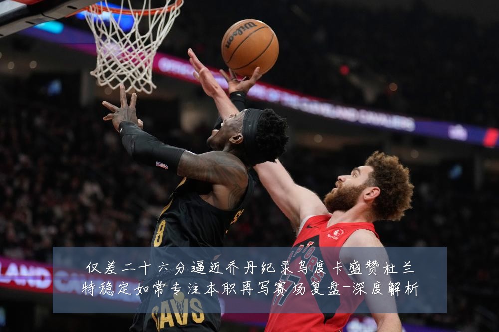 仅差二十六分逼近乔丹纪录乌度卡盛赞杜兰特稳定如常专注本职再写赛场复盘-深度解析