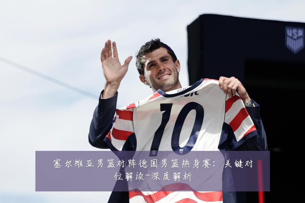 塞尔维亚男篮对阵德国男篮热身赛:关键对位解读-深度解析
