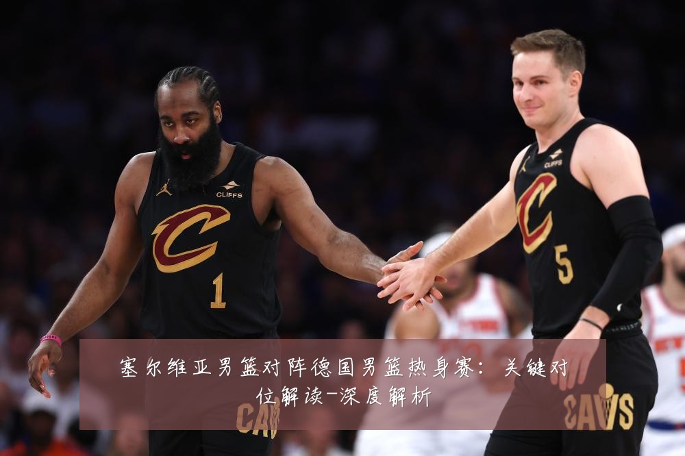 塞尔维亚男篮对阵德国男篮热身赛:关键对位解读-深度解析
